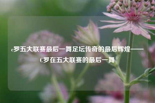 c罗五大联赛最后一舞足坛传奇的最后辉煌——C罗在五大联赛的最后一舞