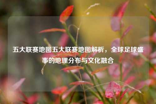五大联赛地图五大联赛地图解析，全球足球盛事的地理分布与文化融合